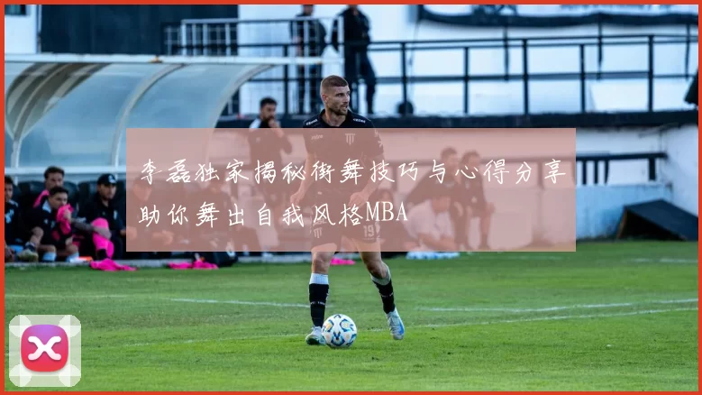 李磊独家揭秘街舞技巧与心得分享助你舞出自我风格MBA