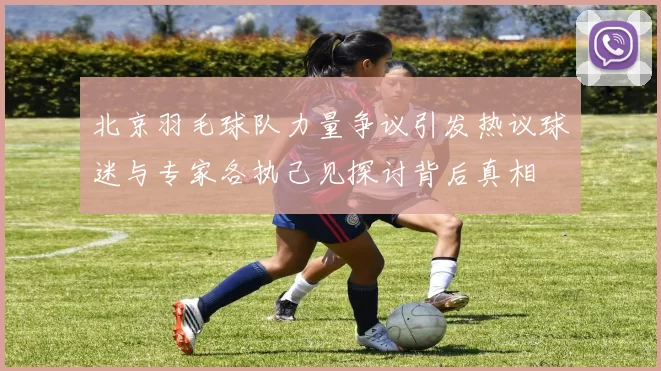 北京羽毛球队力量争议引发热议球迷与专家各执己见探讨背后真相