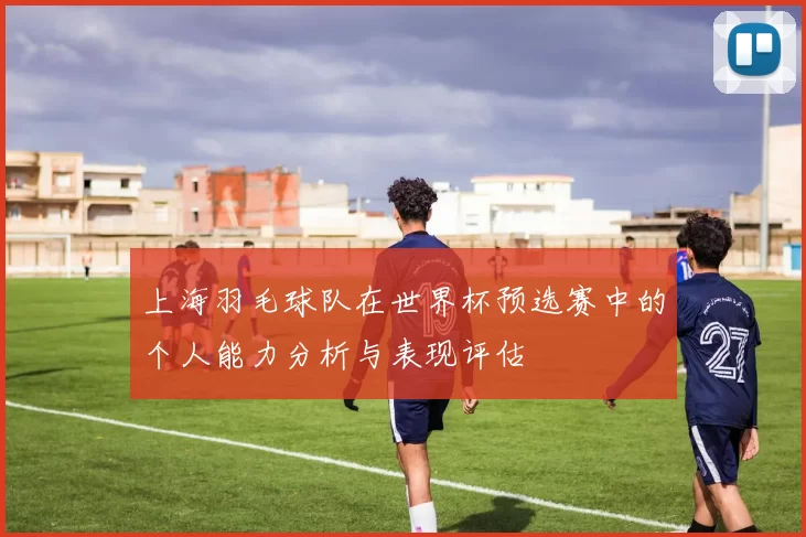 上海羽毛球队在世界杯预选赛中的个人能力分析与表现评估