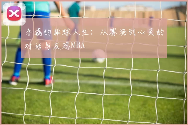 李磊的排球人生：从赛场到心灵的对话与反思MBA