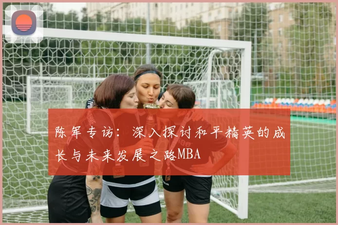 陈军专访：深入探讨和平精英的成长与未来发展之路MBA