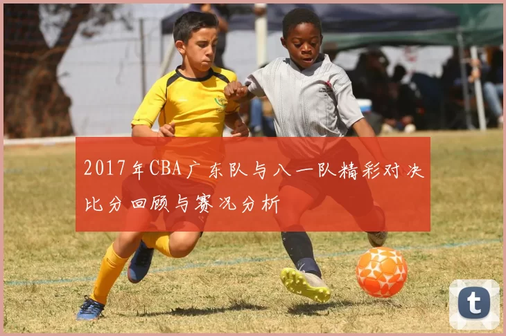 2017年CBA广东队与八一队精彩对决比分回顾与赛况分析
