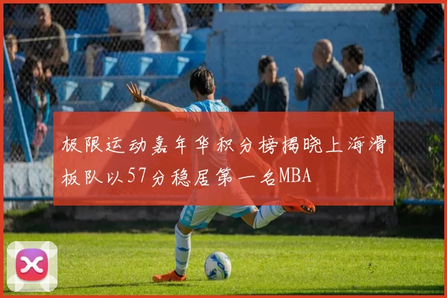 极限运动嘉年华积分榜揭晓上海滑板队以57分稳居第一名MBA