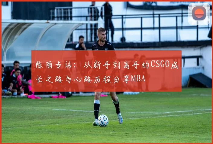 陈丽专访：从新手到高手的CSGO成长之路与心路历程分享MBA