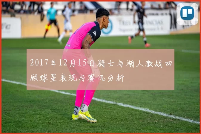 2017年12月15日骑士与湖人激战回顾球星表现与赛况分析