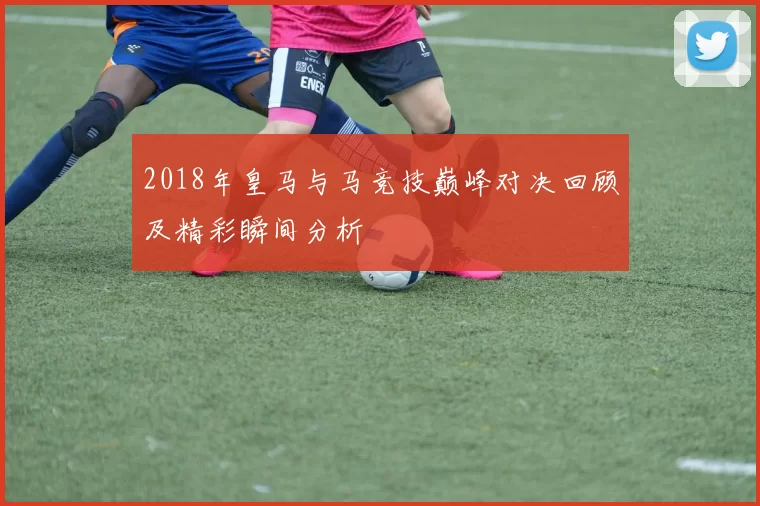 2018年皇马与马竞技巅峰对决回顾及精彩瞬间分析