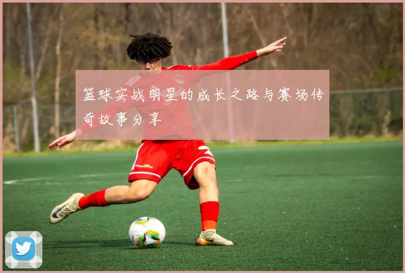 篮球实战明星的成长之路与赛场传奇故事分享