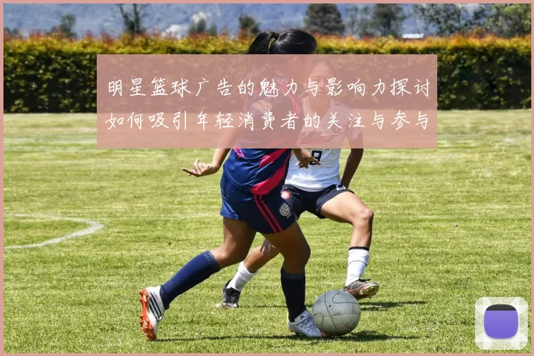 明星篮球广告的魅力与影响力探讨如何吸引年轻消费者的关注与参与